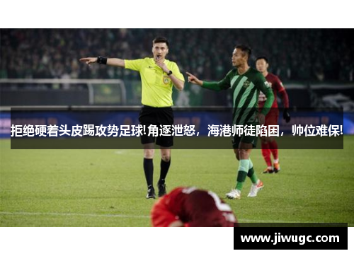 拒绝硬着头皮踢攻势足球!角逐泄怒，海港师徒陷困，帅位难保!